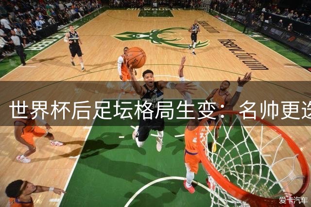 世界杯后足坛格局生变：名帅更迭与黄金一代谢幕引发重组浪潮