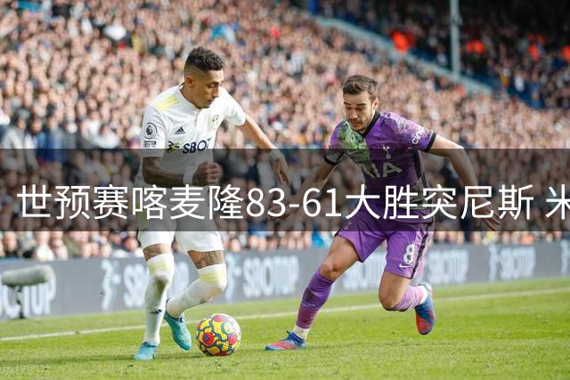 世预赛喀麦隆83-61大胜突尼斯 米西9中6砍下19分14板 效率值第一