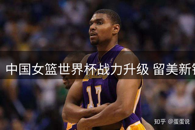 中国女篮世界杯战力升级 留美新锐邓雨婷加盟组建豪华阵容
