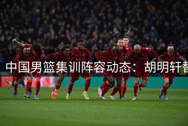 中国男篮集训阵容动态：胡明轩替补入选，两将返俱乐部备战新赛季