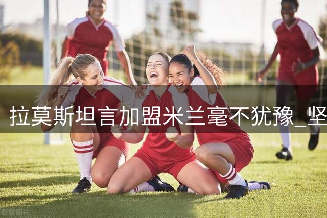 拉莫斯坦言加盟米兰毫不犹豫 坚信红黑军团是最佳选择
