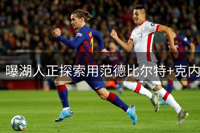 曝湖人正探索用范德比尔特+克内克特换8820万前锋