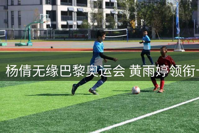 杨倩无缘巴黎奥运会 黄雨婷领衔十米气步枪阵容