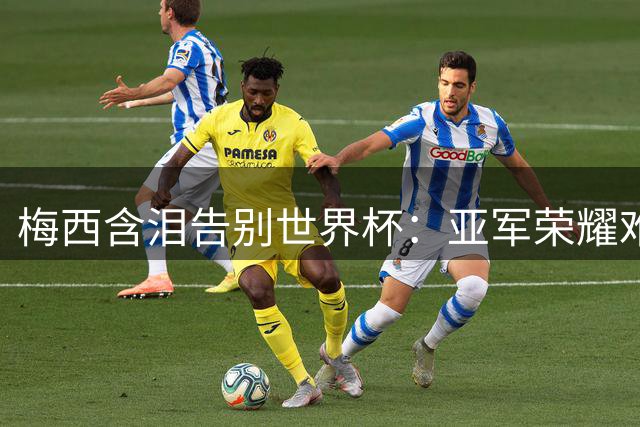 梅西含泪告别世界杯：亚军荣耀难掩伤痛 未来去向引猜测