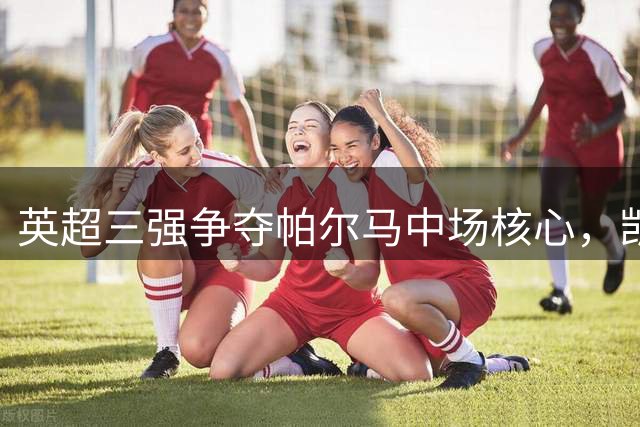 英超三强争夺帕尔马中场核心，凯塔转会大战一触即发