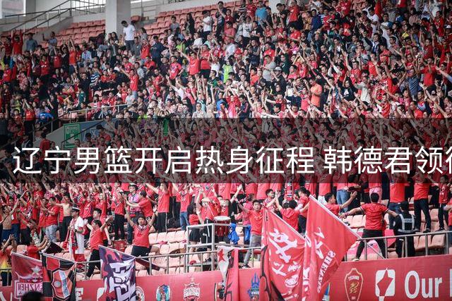 辽宁男篮开启热身征程 韩德君领衔新秀随队出征