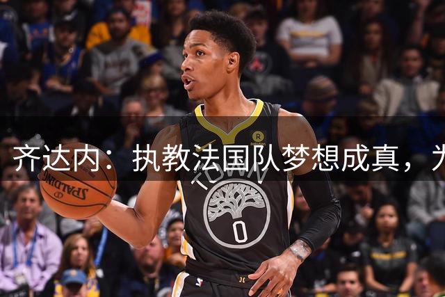 齐达内：执教法国队梦想成真，为此我拒绝了所有俱乐部邀约