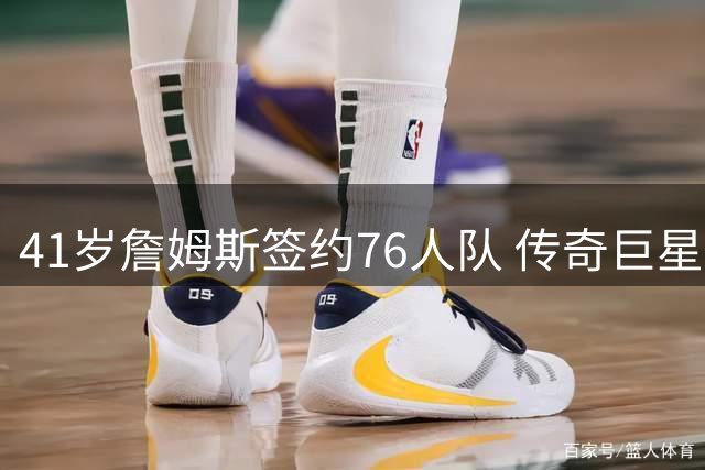 41岁詹姆斯签约76人队 传奇巨星开启职业生涯最后一搏