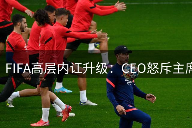 FIFA高层内讧升级：CEO怒斥主席瞒天过海 世界杯私有化计划引众怒